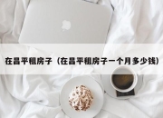 在昌平租房子（在昌平租房子一个月多少钱）