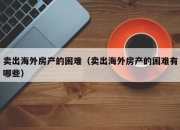 卖出海外房产的困难（卖出海外房产的困难有哪些）