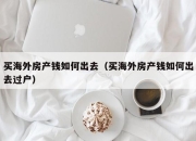 买海外房产钱如何出去（买海外房产钱如何出去过户）