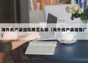 海外房产渠道拓展怎么做（海外房产渠道推广）