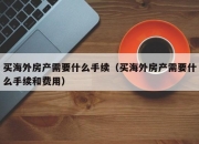 买海外房产需要什么手续（买海外房产需要什么手续和费用）