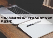 中国人在海外投资房产（中国人在海外投资房产违法吗）