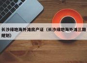 长沙绿地海外滩房产证（长沙绿地海外滩三期规划）