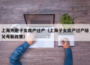 上海外地子女房产过户（上海子女房产过户给父母新政策）