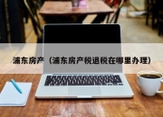 浦东房产（浦东房产税退税在哪里办理）