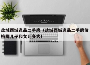 盐城西城逸品二手房（盐城西城逸品二手房价格卿儿子和女儿多大）