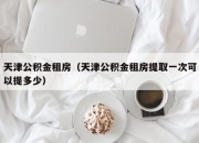 天津公积金租房（天津公积金租房提取一次可以提多少）