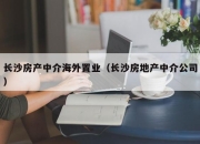 长沙房产中介海外置业（长沙房地产中介公司）