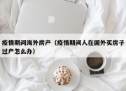 疫情期间海外房产（疫情期间人在国外买房子过户怎么办）