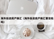 海外投资房产换汇（海外投资房产换汇要交税吗）