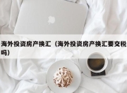 海外投资房产换汇（海外投资房产换汇要交税吗）