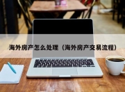 海外房产怎么处理（海外房产交易流程）