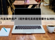 代卖海外房产（境外委托卖房屋需要什么材料）