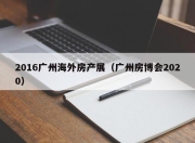 2016广州海外房产展（广州房博会2020）