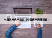 中国海外房产投资（中国房产海外项目）